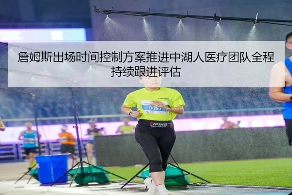 詹姆斯出场时间控制方案推进中湖人医疗团队全程持续跟进评估